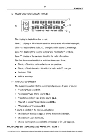 Chapter 1
E - MULTIFUNCTION SCREEN, TYPE B
The display is divided into four zones:
Zone "j": display of the time and external temperature and other messages,
Zone "k": display of the audio, CD changer and on board ECU settings,
Zone "h": display of the "central locking" and "child safety" symbols,
Zone "l": display of the symbols linked to the radio information.
The functions associated to the multifunction screen B are:
• Display of the time, date and external temperature,
• Display of the information linked to the radio and CD changer,
• On board ECU,
• Vehicle warnings.
F - INTEGRATED BUZZER
The buzzer integrated into the control panel produces 5 types of sound:
• "Flashing" type sound D1,
• "Overspeed" type 2 tone sound D2.a,
• "Headlamps left on" type 2 tone sound D2.b,
• "Key left in ignition" type 3 tone sound D2.c,
• "Warning beep" type sound D3.
A sound is emitted in the following situations:
• when certain messages appear on the multifunction screen,
• when certain LEDs illuminate,
• when a warning not associated to a message or an LED appears.
MULTIPLEXED BSI - XSARA PICASSO AND XSARA – PART 4
© AUTOMOBILES CITROËN Toute reproduction ou traduction même partielle sans l'autorisation écrite d'AUTOMOBILES CITROËN est interdite et constitue une contrefaçon
64
l
kh
j
 