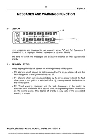 Chapter 2
MESSAGES AND WARNINGS FUNCTION
I - DISPLAY
Long messages are displayed in two stages in zones "a" and "b". Sequence 1
(called SEQ1) is displayed followed by sequence 2 (called SEQ2).
The time for which the messages are displayed depends on their appearance
priority.
II - PRIORITY LEVELS
Three display priorities are defined for warnings on the control panel:
• P0: Warning which cannot be acknowledged by the driver, displayed until the
fault disappears or the ignition is switched off,
• P1: Warning which can be acknowledged by the driver, displayed until the fault
disappears or the ignition is switched off or by pressing one of the buttons on
the control panel,
• P2: Timed warning, displayed until the fault disappears or the ignition is
switched off or the end of the 6 second timer or by pressing one of the buttons
on the control panel. This degree of priority is only valid if the associated
warning is unique.
MULTIPLEXED BSI - XSARA PICASSO AND XSARA – PART 4
© AUTOMOBILES CITROËN Toute reproduction ou traduction même partielle sans l'autorisation écrite d'AUTOMOBILES CITROËN est interdite et constitue une contrefaçon
66
b
a
 