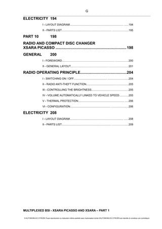 ELECTRICITY 194
I - LAYOUT DIAGRAM....................................................................... ......194
II - PARTS LIST.................................................................. .....................195
PART 10 198
RADIO AND COMPACT DISC CHANGER
XSARA PICASSO ...................................................................198
GENERAL 200
I - FOREWORD...................................................................... .................200
II - GENERAL LAYOUT.................................................. .........................201
RADIO OPERATING PRINCIPLE...........................................204
I - SWITCHING ON / OFF.......................................................................204
II - RADIO ANTI-THEFT FUNCTION.......................................................205
III - CONTROLLING THE BRIGHTNESS................................................205
IV - VOLUME AUTOMATICALLY LINKED TO VEHICLE SPEED............205
V - THERMAL PROTECTION............................................................. .....206
VI - CONFIGURATION...................................................... ......................206
ELECTRICITY 208
I - LAYOUT DIAGRAM....................................................................... ......208
II - PARTS LIST.................................................................. .....................209
MULTIPLEXED BSI - XSARA PICASSO AND XSARA – PART 1
© AUTOMOBILES CITROËN Toute reproduction ou traduction même partielle sans l'autorisation écrite d'AUTOMOBILES CITROËN est interdite et constitue une contrefaçon
G
 