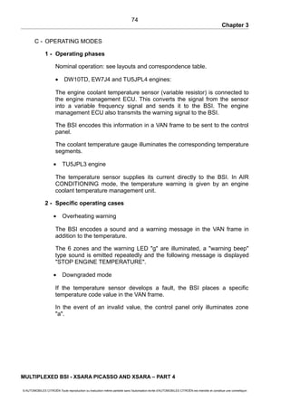 Chapter 3
C - OPERATING MODES
1 - Operating phases
Nominal operation: see layouts and correspondence table.
• DW10TD, EW7J4 and TU5JPL4 engines:
The engine coolant temperature sensor (variable resistor) is connected to
the engine management ECU. This converts the signal from the sensor
into a variable frequency signal and sends it to the BSI. The engine
management ECU also transmits the warning signal to the BSI.
The BSI encodes this information in a VAN frame to be sent to the control
panel.
The coolant temperature gauge illuminates the corresponding temperature
segments.
• TU5JPL3 engine
The temperature sensor supplies its current directly to the BSI. In AIR
CONDITIONING mode, the temperature warning is given by an engine
coolant temperature management unit.
2 - Specific operating cases
• Overheating warning
The BSI encodes a sound and a warning message in the VAN frame in
addition to the temperature.
The 6 zones and the warning LED "g" are illuminated, a "warning beep"
type sound is emitted repeatedly and the following message is displayed
"STOP ENGINE TEMPERATURE".
• Downgraded mode
If the temperature sensor develops a fault, the BSI places a specific
temperature code value in the VAN frame.
In the event of an invalid value, the control panel only illuminates zone
"a".
MULTIPLEXED BSI - XSARA PICASSO AND XSARA – PART 4
© AUTOMOBILES CITROËN Toute reproduction ou traduction même partielle sans l'autorisation écrite d'AUTOMOBILES CITROËN est interdite et constitue une contrefaçon
74
 