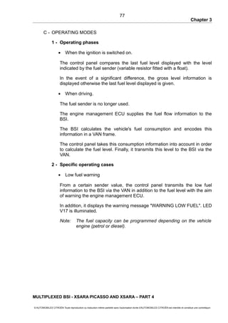 Chapter 3
C - OPERATING MODES
1 - Operating phases
• When the ignition is switched on.
The control panel compares the last fuel level displayed with the level
indicated by the fuel sender (variable resistor fitted with a float).
In the event of a significant difference, the gross level information is
displayed otherwise the last fuel level displayed is given.
• When driving.
The fuel sender is no longer used.
The engine management ECU supplies the fuel flow information to the
BSI.
The BSI calculates the vehicle's fuel consumption and encodes this
information in a VAN frame.
The control panel takes this consumption information into account in order
to calculate the fuel level. Finally, it transmits this level to the BSI via the
VAN.
2 - Specific operating cases
• Low fuel warning
From a certain sender value, the control panel transmits the low fuel
information to the BSI via the VAN in addition to the fuel level with the aim
of warning the engine management ECU.
In addition, it displays the warning message "WARNING LOW FUEL". LED
V17 is illuminated.
Note: The fuel capacity can be programmed depending on the vehicle
engine (petrol or diesel).
MULTIPLEXED BSI - XSARA PICASSO AND XSARA – PART 4
© AUTOMOBILES CITROËN Toute reproduction ou traduction même partielle sans l'autorisation écrite d'AUTOMOBILES CITROËN est interdite et constitue une contrefaçon
77
 