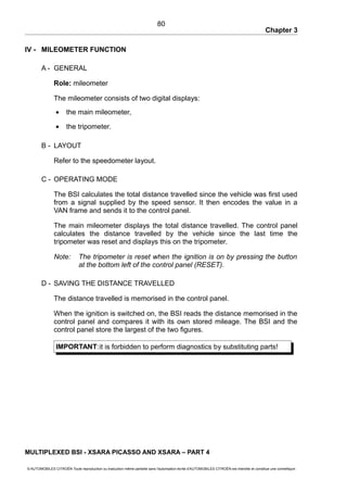 Chapter 3
IV - MILEOMETER FUNCTION
A - GENERAL
Role: mileometer
The mileometer consists of two digital displays:
• the main mileometer,
• the tripometer.
B - LAYOUT
Refer to the speedometer layout.
C - OPERATING MODE
The BSI calculates the total distance travelled since the vehicle was first used
from a signal supplied by the speed sensor. It then encodes the value in a
VAN frame and sends it to the control panel.
The main mileometer displays the total distance travelled. The control panel
calculates the distance travelled by the vehicle since the last time the
tripometer was reset and displays this on the tripometer.
Note: The tripometer is reset when the ignition is on by pressing the button
at the bottom left of the control panel (RESET).
D - SAVING THE DISTANCE TRAVELLED
The distance travelled is memorised in the control panel.
When the ignition is switched on, the BSI reads the distance memorised in the
control panel and compares it with its own stored mileage. The BSI and the
control panel store the largest of the two figures.
IMPORTANT:it is forbidden to perform diagnostics by substituting parts!
MULTIPLEXED BSI - XSARA PICASSO AND XSARA – PART 4
© AUTOMOBILES CITROËN Toute reproduction ou traduction même partielle sans l'autorisation écrite d'AUTOMOBILES CITROËN est interdite et constitue une contrefaçon
80
 