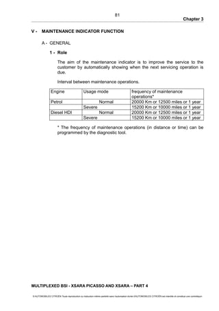 Chapter 3
V - MAINTENANCE INDICATOR FUNCTION
A - GENERAL
1 - Role
The aim of the maintenance indicator is to improve the service to the
customer by automatically showing when the next servicing operation is
due.
Interval between maintenance operations.
Engine Usage mode frequency of maintenance
operations*
Petrol Normal 20000 Km or 12500 miles or 1 year
Severe 15200 Km or 10000 miles or 1 year
Diesel HDI Normal 20000 Km or 12500 miles or 1 year
Severe 15200 Km or 10000 miles or 1 year
* The frequency of maintenance operations (in distance or time) can be
programmed by the diagnostic tool.
MULTIPLEXED BSI - XSARA PICASSO AND XSARA – PART 4
© AUTOMOBILES CITROËN Toute reproduction ou traduction même partielle sans l'autorisation écrite d'AUTOMOBILES CITROËN est interdite et constitue une contrefaçon
81
 