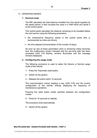 Chapter 3
C - OPERATING MODES
1 - Nominal mode
The BSI calculates the total distance travelled from the signal supplied by
the speed sensor. It then encodes the value in a VAN frame and sends it
to the control panel.
The control panel calculates the distance remaining to be travelled before
the next service using the following parameters:
• the maintenance frequency stored in the control panel (this is
decremented as miles are driven),
• the time elapsed (incrementation of the number of days).
As soon as one of these parameters (time or remaining miles) becomes
due, the multifunction screen indicates that the servicing date has been
exceeded (LED V19 flashes, remains illuminates and the message
remains displayed).
2 - Configuring the usage mode
The following procedure is used to select the Severe or Normal usage
mode of the vehicle.
1 - Press the Tripometer reset button.
2 - Switch on the ignition.
3 - Release the button within 10 seconds.
The instrumentation screen displays a key (LED V19) and the current
configuration of the vehicle, directly displaying the frequency of
maintenance operations.
Pressing the reset button briefly switches between the configuration
modes.
4 - Press for 10 seconds to validate.
The procedure exits automatically.
5 - Switch off the ignition.
MULTIPLEXED BSI - XSARA PICASSO AND XSARA – PART 4
© AUTOMOBILES CITROËN Toute reproduction ou traduction même partielle sans l'autorisation écrite d'AUTOMOBILES CITROËN est interdite et constitue une contrefaçon
83
 