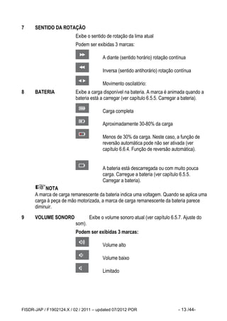 FISDR-JAP / F1902124.X / 02 / 2011 – updated 07/2012 POR - 13 /44- 
7 SENTIDO DA ROTAÇÃO 
Exibe o sentido de rotação da lima atual 
Podem ser exibidas 3 marcas: 
A diante (sentido horário) rotação contínua 
Inversa (sentido antihorário) rotação contínua 
Movimento oscilatório: 
8 BATERIA Exibe a carga disponível na bateria. A marca é animada quando a bateria está a carregar (ver capítulo 6.5.5. Carregar a bateria). 
Carga completa 
Aproximadamente 30-80% da carga 
Menos de 30% da carga. Neste caso, a função de reversão automática pode não ser ativada (ver capítulo 6.6.4. Função de reversão automática). 
A bateria está descarregada ou com muito pouca carga. Carregue a bateria (ver capítulo 6.5.5. Carregar a bateria). 
NOTA 
A marca de carga remanescente da bateria indica uma voltagem. Quando se aplica uma carga à peça de mão motorizada, a marca de carga remanescente da bateria parece diminuir. 
9 VOLUME SONORO Exibe o volume sonoro atual (ver capítulo 6.5.7. Ajuste do som). 
Podem ser exibidas 3 marcas: 
Volume alto 
Volume baixo 
Limitado 
 