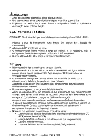 FISDR-JAP / F1902124.X / 02 / 2011 – updated 07/2012 POR - 17 /44- 
PRECAUÇÕES 
 Antes de encaixar ou desencaixar a lima, desligue o motor. 
 Uma vez encaixada a lima, puxe-a ligeiramente para se certificar que está fixa. 
 Limpe sempre a haste da lima a instalar. A entrada de sujidade no mandril pode provocar a deterioração do seu poder de fixação. 
6.5.5. Carregando a bateria 
O X-SMART™ Plus é alimentado por uma bateria recarregável de níquel metal hidreto (NiMH). 
1. Introduza o plug do transformador numa tomada (ver capítulo 6.5.1. Ligação do transformador). 
2. A lâmpada AC-IN acende uma luz verde. 
3. O microcomputador interno verifica a carga das baterias e, se necessário, inicia o carregamento. Se iniciar o carregamento, a lâmpada CHRG se acenderá. 
4. Quando a lâmpada CHRG se apaga, o carregamento está completo. 
NOTAS 
 Não é necessário ligar o aparelho para carregar a bateria. 
 A lâmpada AC-IN acende para indicar que a alimentação elétrica está ligada e não se apagará até que a carga esteja completa. Veja a lâmpada CHRG para verificar as condições de carregamento. 
 O tempo normal de carga é de cerca de 5 horas mas pode variar de acordo com a utilização, estado da bateria, temperatura ou idade da bateria. 
As baterias antigas podem ter os seus tempos de carregamento e de funcionamento consideravelmente reduzidos. 
 Durante o carregamento, a temperatura da bateria é medida. 
Assim, se o aparelho estiver num ambiente em que a temperatura mude rapidamente (por exemplo, perto de uma janela exposta ao sol, junto a uma saída de ar condicionado ou de um aquecedor), a bateria não consegue ser devidamente carregada. 
Armazene e carregue este produto num local com poucas oscilações de temperatura. 
 A bateria é automaticamente carregada quando ligada à corrente mesmo se o aparelho em si estiver desligado. Contudo, quando a peça de mão motorizada está em uso, o carregamento é suspenso a fim de proteger a bateria. 
 Nos casos que se seguem, o carregamento pode não se iniciar: 
 A temperatura da bateria é demasiado baixa ou demasiado elevada (menos de 0°C (32°F) ou mais de 40°C (104°F)). 
 A carga da bateria é suficiente (o que não necessita que esteja completa). 
 A bateria não está conectada. 
 A corrente da bateria está anormal (ver capítulo 8 Códigos de erro). 
 