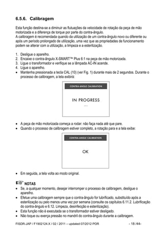 FISDR-JAP / F1902124.X / 02 / 2011 – updated 07/2012 POR - 18 /44- 
6.5.6. Calibragem 
Esta função destina-se a diminuir as flutuações da velocidade de rotação da peça de mão motorizada e a diferença de torque por parte do contra-ângulo. 
A calibragem é recomendada quando da utilização de um contra-ângulo novo ou diferente ou após um período prolongado de utilização, uma vez que as propriedades de funcionamento podem se alterar com a utilização, a limpeza e a esterilização. 
1. Desligue o aparelho. 
2. Encaixe o contra-ângulo X-SMART™ Plus 6:1 na peça de mão motorizada. 
3. Ligue o transformador e verifique se a lâmpada AC-IN acende. 
4. Ligue o aparelho. 
 Mantenha pressionada a tecla CAL (10) (ver Fig. 1) durante mais de 2 segundos. Durante o processo de calibragem, a tela exibirá: 
 A peça de mão motorizada começa a rodar: não faça nada até que pare. 
 Quando o processo de calibragem estiver completo, a rotação para e a tela exibe: 
 Em seguida, a tela volta ao modo original. 
NOTAS 
 Se, a qualquer momento, desejar interromper o processo de calibragem, desligue o aparelho. 
 Efetue uma calibragem sempre que o contra-ângulo for lubrificado, substituído após a esterilização ou pelo menos uma vez por semana (consulte os capítulos 6.11.2. Lubrificação do contra-ângulo e 6.12. Limpeza, desinfecção e esterilização). 
 Esta função não é executada se o transformador estiver desligado. 
 Não toque ou exerça pressão no mandril do contra-ângulo durante a calibragem.  