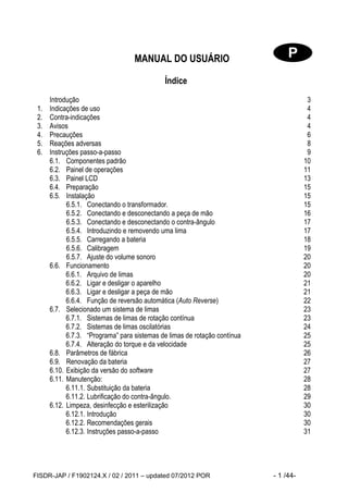 FISDR-JAP / F1902124.X / 02 / 2011 – updated 07/2012 POR - 1 /44- 
MANUAL DO USUÁRIO 
Índice 
Introdução 3 
1. Indicações de uso 4 
2. Contra-indicações 4 
3. Avisos 4 
4. Precauções 6 
5. Reações adversas 8 
6. Instruções passo-a-passo 9 
6.1. Componentes padrão 10 
6.2. Painel de operações 11 
6.3. Painel LCD 13 
6.4. Preparação 15 
6.5. Instalação 15 
6.5.1. Conectando o transformador. 15 
6.5.2. Conectando e desconectando a peça de mão 16 
6.5.3. Conectando e desconectando o contra-ângulo 17 
6.5.4. Introduzindo e removendo uma lima 17 
6.5.5. Carregando a bateria 18 
6.5.6. Calibragem 19 
6.5.7. Ajuste do volume sonoro 20 
6.6. Funcionamento 20 
6.6.1. Arquivo de limas 20 
6.6.2. Ligar e desligar o aparelho 21 
6.6.3. Ligar e desligar a peça de mão 21 
6.6.4. Função de reversão automática (Auto Reverse) 22 
6.7. Selecionado um sistema de limas 23 
6.7.1. Sistemas de limas de rotação contínua 23 
6.7.2. Sistemas de limas oscilatórias 24 
6.7.3. “Programa” para sistemas de limas de rotação contínua 25 
6.7.4. Alteração do torque e da velocidade 25 
6.8. Parâmetros de fábrica 26 
6.9. Renovação da bateria 27 
6.10. Exibição da versão do software 27 
6.11. Manutenção: 28 
6.11.1. Substituição da bateria 28 
6.11.2. Lubrificação do contra-ângulo. 29 
6.12. Limpeza, desinfecção e esterilização 30 
6.12.1. Introdução 30 
6.12.2. Recomendações gerais 30 
6.12.3. Instruções passo-a-passo 31  