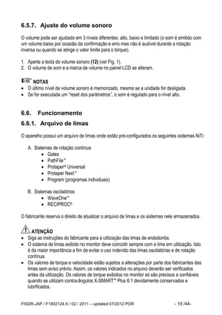 FISDR-JAP / F1902124.X / 02 / 2011 – updated 07/2012 POR - 19 /44- 
 
6.5.7. Ajuste do volume sonoro 
O volume pode ser ajustado em 3 níveis diferentes: alto, baixo e limitado (o som é emitido com um volume baixo por ocasião da confirmação e erro mas não é audível durante a rotação inversa ou quando se atinge o valor limite para o torque). 
1. Aperte a tecla do volume sonoro (12) (ver Fig. 1). 
2. O volume de som e a marca de volume no painel LCD se alteram. 
NOTAS 
 O último nível de volume sonoro é memorizado, mesmo se a unidade for desligada. 
 Se for executada um “reset dos parâmetros”, o som é regulado para o nível alto. 
6.6. Funcionamento 
6.6.1. Arquivo de limas 
O aparelho possui um arquivo de limas onde estão pré-configurados os seguintes sistemas NiTi: 
A. Sistemas de rotação contínua 
 Gates 
 PathFile™ 
 Protaper® Universal 
 Protaper Next™ 
 Program (programas individuais) 
B. Sistemas oscilatórios 
 WaveOne™ 
 RECIPROC® 
O fabricante reserva o direito de atualizar o arquivo de limas e os sistemas nele armazenados. 
ATENÇÃO 
 Siga as instruções do fabricante para a utilização das limas de endodontia. 
 O sistema de limas exibido no monitor deve coincidir sempre com a lima em utilização. Isto é da maior importância a fim de evitar o uso indevido das limas oscilatórias e de rotação contínua. 
 Os valores de torque e velocidade estão sujeitos a alterações por parte dos fabricantes das limas sem aviso prévio. Assim, os valores indicados no arquivo deverão ser verificados antes da utilização. Os valores de torque exibidos no monitor só são precisos e confiáveis quando se utilizam contra-ângulos X-SMART™ Plus 6:1 devidamente conservados e lubrificados.  