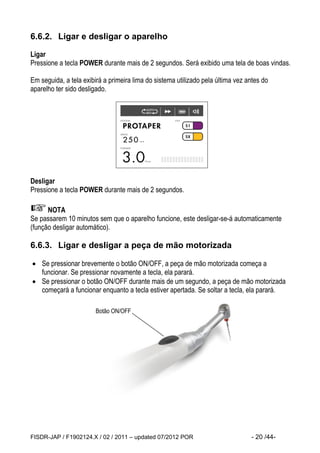FISDR-JAP / F1902124.X / 02 / 2011 – updated 07/2012 POR - 20 /44- 
6.6.2. Ligar e desligar o aparelho 
Ligar 
Pressione a tecla POWER durante mais de 2 segundos. Será exibido uma tela de boas vindas. 
Em seguida, a tela exibirá a primeira lima do sistema utilizado pela última vez antes do aparelho ter sido desligado. 
Desligar 
Pressione a tecla POWER durante mais de 2 segundos. 
NOTA 
Se passarem 10 minutos sem que o aparelho funcione, este desligar-se-á automaticamente (função desligar automático). 
6.6.3. Ligar e desligar a peça de mão motorizada 
 Se pressionar brevemente o botão ON/OFF, a peça de mão motorizada começa a funcionar. Se pressionar novamente a tecla, ela parará. 
 Se pressionar o botão ON/OFF durante mais de um segundo, a peça de mão motorizada começará a funcionar enquanto a tecla estiver apertada. Se soltar a tecla, ela parará. 
Botão ON/OFF  