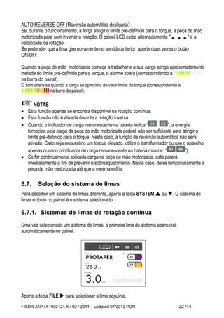 FISDR-JAP / F1902124.X / 02 / 2011 – updated 07/2012 POR - 22 /44- 
AUTO REVERSE OFF (Reversão automática desligada): 
Se, durante o funcionamento, a força atingir o limite pré-definido para o torque, a peça de mão 
motorizada para sem inverter a rotação. O painel LCD exibe alternadamente " " e a 
velocidade de rotação. 
Se pretender que a lima gire novamente no sentido anterior, aperte duas vezes o botão 
ON/OFF. 
Quando a peça de mão motorizada começa a trabalhar e a sua carga atinge aproximadamente 
metade do limite pré-definido para o torque, o alarme soará (correspondendo a 
na barra do painel). 
O som altera-se quando a carga se aproxima do valor limite do torque (correspondendo a 
na barra do painel). 
NOTAS 
 Esta função apenas se encontra disponível na rotação contínua. 
 Esta função não é ativada durante a rotação inversa. 
 Quando o indicador de carga remanescente na bateria indica “ ”, a energia 
fornecida pela carga da peça de mão motorizada poderá não ser suficiente para atingir o 
limite pré-definido para o torque. Neste caso, a função de reversão automática não será 
ativada. Caso seja necessário um torque elevado, utilize o transformador ou use o aparelho 
apenas quando o indicador de carga remanescente na bateria mostrar “ ”). 
 Se for continuamente aplicada carga na peça de mão motorizada, esta parará 
imediatamente a fim de prevenir o sobreaquecimento. Neste caso, deixe temporariamente a 
peça de mão motorizada até que a mesma esfrie. 
6.7. Seleção do sistema de limas 
Para escolher um sistema de limas diferente, aperte a tecla SYSTEM  ou . O sistema de 
limas exibido no painel é o sistema selecionado. 
6.7.1. Sistemas de limas de rotação contínua 
Uma vez selecionado um sistema de limas, a primeira lima do sistema aparecerá 
automaticamente no painel. 
Aperte a tecla FILE  para selecionar a lima seguinte. 
 