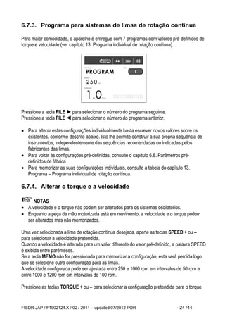 FISDR-JAP / F1902124.X / 02 / 2011 – updated 07/2012 POR - 24 /44- 
6.7.3. Programa para sistemas de limas de rotação contínua 
Para maior comodidade, o aparelho é entregue com 7 programas com valores pré-definidos de torque e velocidade (ver capítulo 13. Programa individual de rotação contínua). 
Pressione a tecla FILE  para selecionar o número do programa seguinte. 
Pressione a tecla FILE  para selecionar o número do programa anterior. 
 Para alterar estas configurações individualmente basta escrever novos valores sobre os existentes, conforme descrito abaixo. Isto lhe permite construir a sua própria sequência de instrumentos, independentemente das sequências recomendadas ou indicadas pelos fabricantes das limas. 
 Para voltar às configurações pré-definidas, consulte o capítulo 6.8. Parâmetros pré- definidos de fábrica 
 Para memorizar as suas configurações individuais, consulte a tabela do capítulo 13. Programa – Programa individual de rotação contínua. 
6.7.4. Alterar o torque e a velocidade 
NOTAS 
 A velocidade e o torque não podem ser alterados para os sistemas oscilatórios. 
 Enquanto a peça de mão motorizada está em movimento, a velocidade e o torque podem ser alterados mas não memorizados. 
Uma vez selecionada a lima de rotação contínua desejada, aperte as teclas SPEED + ou – para selecionar a velocidade pretendida. 
Quando a velocidade é alterada para um valor diferente do valor pré-definido, a palavra SPEED é exibida entre parênteses. 
Se a tecla MEMO não for pressionada para memorizar a configuração, esta será perdida logo que se selecione outra configuração para as limas. 
A velocidade configurada pode ser ajustada entre 250 e 1000 rpm em intervalos de 50 rpm e entre 1000 e 1200 rpm em intervalos de 100 rpm. 
Pressione as teclas TORQUE + ou – para selecionar a configuração pretendida para o torque.  