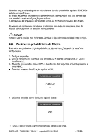 FISDR-JAP / F1902124.X / 02 / 2011 – updated 07/2012 POR - 25 /44- 
Quando o torque é alterado para um valor diferente do valor pré-definido, a palavra TORQUE é exibida entre parênteses. 
Se a tecla MEMO não for pressionada para memorizar a configuração, esta será perdida logo que se selecione outra configuração para as limas. 
A configuração do torque pode ser ajustada entre 0,6 e 4,0 Ncm em intervalos de 0,1 Ncm. 
Os valores pré-configurados para torque e velocidade para todos os sistemas de limas de rotação contínua podem ser alterados individualmente. 
CUIDADO 
Antes de usar a peça de mão motorizada, verifique se os parâmetros alterados estão corretos. 
6.8. Parâmetros pré-definidos de fábrica 
Para voltar aos parâmetros originais pré-definidos, siga as instruções gerais de “reset” das configurações: 
1. Desligue o aparelho. 
2. Ligue o transformador e verifique se a lâmpada AC-IN acende (ver capítulo 6.5.1 Ligar o transformador). 
3. Mantenha pressionado o botão POWER durante mais de 2 segundos, enquanto pressiona a tecla MEMO. 
 Durante o processo de calibração, o painel exibirá: 
 Quando o processo estiver concluído, o painel exibirá: 
 Então, o painel voltará ao primeiro sistema da biblioteca de limas.  