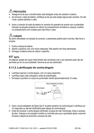FISDR-JAP / F1902124.X / 02 / 2011 – updated 07/2012 POR - 28 /44- 
PRECAUÇÕES 
 Assegure-se de que o transformador está desligado antes de substituir a bateria. 
 Ao remover o cabo da bateria, certifique-se de que esta esteja segura pelo conector. Se não 
o fizer, poderá danificar o cabo. 
6. Insira o conector do cabo da bateria no conector do aparelho de acordo com a polaridade 
indicada na etiqueta presente no interior do compartimento da bateria e coloque a bateria 
no compartimento com cuidado para não trilhar o cabo. 
CUIDADO 
Se sentir dificuldade na inserção do conector, a polaridade poderá estar incorreta. Não force o 
encaixe. 
7. Feche a tampa da bateria. 
8. Aperte o parafuso com uma chave adequada. Não aperte com força demasiada. 
9. Carregue a bateria antes de utilizar o aparelho. 
NOTA 
As baterias usadas de níquel metal hidreto são recicláveis mas o seu descarte pode não ser 
permitido por lei na sua localidade. Devolva-as ao seu distribuidor. 
6.11.2. Lubrificação do contra-ângulo 
 Lubrifique apenas o contra-ângulo, com um spray específico. 
 Lubrifique após cada utilização e antes da esterilização. 
1. Enrosque a ponteira no corpo do pulverizador dando aproximadamente 10 voltas. 
2. Insira o bocal adaptador de Spray tipo F na parte posterior do contra-ângulo e lubrifique por 
2-3 segundos ou até sair lubrificante pela cabeça do contra-ângulo. 
3. Antes de encaixar o contra-ângulo lubrificado na peça de mão motorizada, limpe o excesso 
de óleo. Coloque-o em posição invertida ou inclinada para que a gravidade ajude a escorrer. 
Encaixe-o depois de escorrido o excesso de óleo. 
Bocal adaptador de Spray 
tipo F 
Contra-ângulo 
 