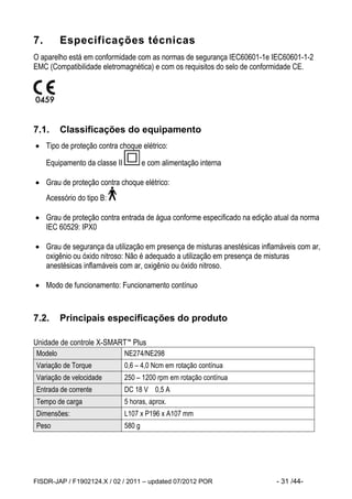 FISDR-JAP / F1902124.X / 02 / 2011 – updated 07/2012 POR - 31 /44- 
7. Especificações técnicas 
O aparelho está em conformidade com as normas de segurança IEC60601-1e IEC60601-1-2 
EMC (Compatibilidade eletromagnética) e com os requisitos do selo de conformidade CE. 
7.1. Classificações do equipamento 
 Tipo de proteção contra choque elétrico: 
Equipamento da classe II e com alimentação interna 
 Grau de proteção contra choque elétrico: 
Acessório do tipo B: 
 Grau de proteção contra entrada de água conforme especificado na edição atual da norma 
IEC 60529: IPX0 
 Grau de segurança da utilização em presença de misturas anestésicas inflamáveis com ar, 
oxigênio ou óxido nitroso: Não é adequado a utilização em presença de misturas 
anestésicas inflamáveis com ar, oxigênio ou óxido nitroso. 
 Modo de funcionamento: Funcionamento contínuo 
7.2. Principais especificações do produto 
Unidade de controle X-SMART™ Plus 
Modelo NE274/NE298 
Variação de Torque 0,6 – 4,0 Ncm em rotação contínua 
Variação de velocidade 250 – 1200 rpm em rotação contínua 
Entrada de corrente DC 18 V 0,5 A 
Tempo de carga 5 horas, aprox. 
Dimensões: L107 x P196 x A107 mm 
Peso 580 g 
 