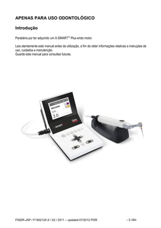FISDR-JAP / F1902124.X / 02 / 2011 – updated 07/2012 POR - 3 /44- 
APENAS PARA USO ODONTOLÓGICO 
Introdução 
Parabéns por ter adquirido um X-SMART™ Plus endo motor. 
Leia atentamente este manual antes da utilização, a fim de obter informações relativas a instruções de uso, cuidados e manutenção. 
Guarde este manual para consultas futuras. 
 