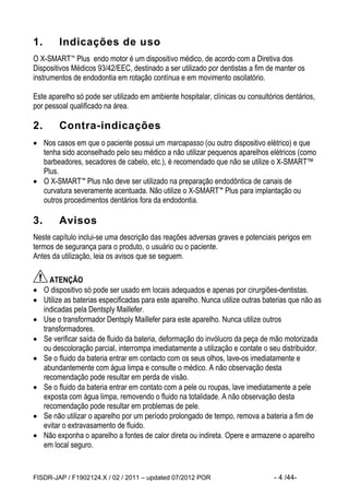 FISDR-JAP / F1902124.X / 02 / 2011 – updated 07/2012 POR - 4 /44- 
1. Indicações de uso 
O X-SMART™ Plus endo motor é um dispositivo médico, de acordo com a Diretiva dos Dispositivos Médicos 93/42/EEC, destinado a ser utilizado por dentistas a fim de manter os instrumentos de endodontia em rotação contínua e em movimento oscilatório. 
Este aparelho só pode ser utilizado em ambiente hospitalar, clínicas ou consultórios dentários, por pessoal qualificado na área. 
2. Contra-indicações 
 Nos casos em que o paciente possui um marcapasso (ou outro dispositivo elétrico) e que tenha sido aconselhado pelo seu médico a não utilizar pequenos aparelhos elétricos (como barbeadores, secadores de cabelo, etc.), é recomendado que não se utilize o X-SMART™ Plus. 
 O X-SMART™ Plus não deve ser utilizado na preparação endodôntica de canais de curvatura severamente acentuada. Não utilize o X-SMART™ Plus para implantação ou outros procedimentos dentários fora da endodontia. 
3. Avisos 
Neste capítulo inclui-se uma descrição das reações adversas graves e potenciais perigos em termos de segurança para o produto, o usuário ou o paciente. 
Antes da utilização, leia os avisos que se seguem. 
ATENÇÃO 
 O dispositivo só pode ser usado em locais adequados e apenas por cirurgiões-dentistas. 
 Utilize as baterias especificadas para este aparelho. Nunca utilize outras baterias que não as indicadas pela Dentsply Maillefer. 
 Use o transformador Dentsply Maillefer para este aparelho. Nunca utilize outros transformadores. 
 Se verificar saída de fluido da bateria, deformação do invólucro da peça de mão motorizada ou descoloração parcial, interrompa imediatamente a utilização e contate o seu distribuidor. 
 Se o fluido da bateria entrar em contacto com os seus olhos, lave-os imediatamente e abundantemente com água limpa e consulte o médico. A não observação desta recomendação pode resultar em perda de visão. 
 Se o fluido da bateria entrar em contato com a pele ou roupas, lave imediatamente a pele exposta com água limpa, removendo o fluido na totalidade. A não observação desta recomendação pode resultar em problemas de pele. 
 Se não utilizar o aparelho por um período prolongado de tempo, remova a bateria a fim de evitar o extravasamento de fluido. 
 Não exponha o aparelho a fontes de calor direta ou indireta. Opere e armazene o aparelho em local seguro.  