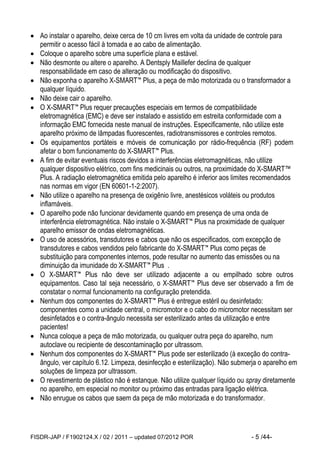 FISDR-JAP / F1902124.X / 02 / 2011 – updated 07/2012 POR - 5 /44- 
 Ao instalar o aparelho, deixe cerca de 10 cm livres em volta da unidade de controle para permitir o acesso fácil à tomada e ao cabo de alimentação. 
 Coloque o aparelho sobre uma superfície plana e estável. 
 Não desmonte ou altere o aparelho. A Dentsply Maillefer declina de qualquer responsabilidade em caso de alteração ou modificação do dispositivo. 
 Não exponha o aparelho X-SMART™ Plus, a peça de mão motorizada ou o transformador a qualquer líquido. 
 Não deixe cair o aparelho. 
 O X-SMART™ Plus requer precauções especiais em termos de compatibilidade eletromagnética (EMC) e deve ser instalado e assistido em estreita conformidade com a informação EMC fornecida neste manual de instruções. Especificamente, não utilize este aparelho próximo de lâmpadas fluorescentes, radiotransmissores e controles remotos. 
 Os equipamentos portáteis e móveis de comunicação por rádio-frequência (RF) podem afetar o bom funcionamento do X-SMART™ Plus. 
 A fim de evitar eventuais riscos devidos a interferências eletromagnéticas, não utilize qualquer dispositivo elétrico, com fins medicinais ou outros, na proximidade do X-SMART™ Plus. A radiação eletromagnética emitida pelo aparelho é inferior aos limites recomendados nas normas em vigor (EN 60601-1-2:2007). 
 Não utilize o aparelho na presença de oxigênio livre, anestésicos voláteis ou produtos inflamáveis. 
 O aparelho pode não funcionar devidamente quando em presença de uma onda de interferência eletromagnética. Não instale o X-SMART™ Plus na proximidade de qualquer aparelho emissor de ondas eletromagnéticas. 
 O uso de acessórios, transdutores e cabos que não os especificados, com excepção de transdutores e cabos vendidos pelo fabricante do X-SMART™ Plus como peças de substituição para componentes internos, pode resultar no aumento das emissões ou na diminuição da imunidade do X-SMART™ Plus . 
 O X-SMART™ Plus não deve ser utilizado adjacente a ou empilhado sobre outros equipamentos. Caso tal seja necessário, o X-SMART™ Plus deve ser observado a fim de constatar o normal funcionamento na configuração pretendida. 
 Nenhum dos componentes do X-SMART™ Plus é entregue estéril ou desinfetado: componentes como a unidade central, o micromotor e o cabo do micromotor necessitam ser desinfetados e o contra-ângulo necessita ser esterilizado antes da utilização e entre pacientes! 
 Nunca coloque a peça de mão motorizada, ou qualquer outra peça do aparelho, num autoclave ou recipiente de descontaminação por ultrassom. 
 Nenhum dos componentes do X-SMART™ Plus pode ser esterilizado (à exceção do contra- ângulo, ver capítulo 6.12. Limpeza, desinfecção e esterilização). Não submerja o aparelho em soluções de limpeza por ultrassom. 
 O revestimento de plástico não é estanque. Não utilize qualquer líquido ou spray diretamente no aparelho, em especial no monitor ou próximo das entradas para ligação elétrica. 
 Não enrugue os cabos que saem da peça de mão motorizada e do transformador.  