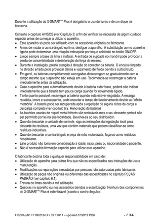 FISDR-JAP / F1902124.X / 02 / 2011 – updated 07/2012 POR - 7 /44- 
Durante a utilização do X-SMART™ Plus é obrigatório o uso de luvas e de um dique de borracha. 
Consulte o capítulo AVISOS (ver Capítulo 3) a fim de verificar se necessita de algum cuidado especial antes de começar a utilizar o aparelho. 
 Este aparelho só pode ser utilizado com os acessórios originais do fabricante. 
 Antes de mudar o contra-ângulo ou lima, desligue o aparelho. A substituição com o aparelho ligado pode determinar uma rotação indesejada por toque acidental no botão ON/OFF. 
 Limpe sempre a base da lima a instalar. A entrada de sujidade no mandril pode provocar a perda de concentricidade e deterioração da força do mesmo. 
 Durante a instalação, preste atenção à direção do conector da bateria. O encaixe forçado na direção errada pode provocar danos e vazamento de fluido devido a curtocircuito. 
 Em geral, as baterias completamente carregadas descarregam-se gradualmente com o tempo mesmo que o aparelho não esteja em uso. Recomenda-se recarregar a bateria imediatamente antes da utilização. 
 Caso o aparelho pare automaticamente devido à bateria estar fraca, poderá não indicar imediatamente que a bateria tem pouca carga quando for novamente ligado. 
 Tanto quanto possível, recarregue a bateria quando esta estiver esgotada. A recarga repetida, breve e subsequente, pode encurtar o tempo de funcionamento devido ao “efeito memória”. A bateria pode ser recuperada após a repetição de alguns ciclos de carga e descarga completa (ver capítulo 6.9. Renovação da bateria) 
 As baterias usadas de níquel metal hidreto são recicláveis mas o seu descarte poderá não ser permitido por lei na sua localidade. Devolva-as ao seu distribuidor. 
 Quando descartar a unidade de controle, siga as instruções da legislação local para descarte de resíduos, uma vez que contém materiais que podem classificar-se como resíduos industriais. 
 Quando descartar o contra-ângulo e peça de mão motorizada, faça-os como resíduos hospitalares. 
 Este produto não toma em consideração a idade, sexo, peso ou nacionalidade o paciente. 
 Não é necessária formação especial para utilizar este aparelho. 
O fabricante declina toda e qualquer responsabilidade em caso de: 
 Utilização do aparelho para outros fins que não os especificados nas instruções de uso e manutenção. 
 Modificações ou reparações executadas por pessoas não autorizadas pelo fabricante. 
 Utilização de peças não originais ou diferentes das especificadas no capítulo PEÇAS PADRÃO (ver capítulo 6.1). 
 Fratura de limas devido a má utilização. 
 Quebras no aparelho ou nos acessórios devidas a esterilização: Nenhum dos componentes do X-SMART™ Plus é esterilizável (exceto o contra-ângulo).  