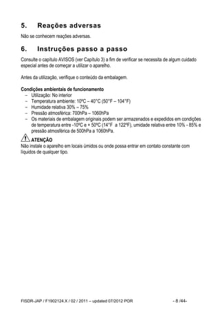 FISDR-JAP / F1902124.X / 02 / 2011 – updated 07/2012 POR - 8 /44- 
5. Reações adversas 
Não se conhecem reações adversas. 
6. Instruções passo a passo 
Consulte o capítulo AVISOS (ver Capítulo 3) a fim de verificar se necessita de algum cuidado especial antes de começar a utilizar o aparelho. 
Antes da utilização, verifique o conteúdo da embalagem. 
Condições ambientais de funcionamento 
- Utilização: No interior 
- Temperatura ambiente: 10ºC – 40°C (50°F – 104°F) 
- Humidade relativa 30% – 75% 
- Pressão atmosférica: 700hPa – 1060hPa 
- Os materiais de embalagem originais podem ser armazenados e expedidos em condições de temperatura entre -10ºC e + 50ºC (14°F a 122ºF), umidade relativa entre 10% - 85% e pressão atmosférica de 500hPa a 1060hPa. 
ATENÇÃO 
Não instale o aparelho em locais úmidos ou onde possa entrar em contato constante com líquidos de qualquer tipo.  
