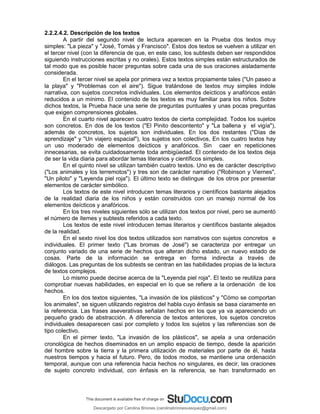 2.2.2.4.2. Descripción de los textos
A partir del segundo nivel de lectura aparecen en la Prueba dos textos muy
simples: "La pieza" y "José, Tomás y Francisco". Estos dos textos se vuelven a utilizar en
el tercer nivel (con la diferencia de que, en este caso, los subtests deben ser respondidos
siguiendo instrucciones escritas y no orales). Estos textos simples están estructurados de
tal modo que es posible hacer preguntas sobre cada una de sus oraciones aisladamente
considerada.
En el tercer nivel se apela por primera vez a textos propiamente tales ("Un paseo a
la playa" y "Problemas con el aire"). Sigue tratándose de textos muy simples índole
narrativa, con sujetos concretos individuales. Los elementos deícticos y anafóricos están
reducidos a un mínimo. El contenido de los textos es muy familiar para los niños. Sobre
dichos textos, la Prueba hace una serie de preguntas puntuales y unas pocas preguntas
que exigen comprensiones globales.
En el cuarto nivel aparecen cuatro textos de cierta complejidad. Todos los sujetos
son concretos. En dos de los textos ("El Pinito descontento" y "La ballena y el vigía"),
además de concretos, los sujetos son individuales. En los dos restantes ("Días de
aprendizaje" y "Un viajero espacial"), los sujetos son colectivos, En los cuatro textos hay
un uso moderado de elementos deícticos y anafóricos. Sin caer en repeticiones
innecesarias, se evita cuidadosamente toda ambigüedad. El contenido de los textos deja
de ser la vida diaria para abordar temas literarios y científicos simples.
En el quinto nivel se utilizan también cuatro textos. Uno es de carácter descriptivo
("Los animales y los terremotos") y tres son de carácter narrativo ("Robinson y Viernes",
"Un piloto" y "Leyenda piel roja"). El último texto se distingue de los otros por presentar
elementos de carácter simbólico.
Los textos de este nivel introducen temas literarios y científicos bastante alejados
de la realidad diaria de los niños y están construidos con un manejo normal de los
elementos deícticos y anafóricos.
En los tres niveles siguientes sólo se utilizan dos textos por nivel, pero se aumentó
el número de ítemes y subtests referidos a cada texto.
Los textos de este nivel introducen temas literarios y científicos bastante alejados
de la realidad.
En el sexto nivel los dos textos utilizados son narrativos con sujetos concretos e
individuales. El primer texto ("Las bromas de José") se caracteriza por entregar un
conjunto variado de una serie de hechos que alteran dicho estado, un nuevo estado de
cosas. Parte de la información se entrega en forma indirecta a través de
diálogos. Las preguntas de los subtests se centran en las habilidades propias de la lectura
de textos complejos.
Lo mismo puede decirse acerca de la "Leyenda piel roja". El texto se reutiliza para
comprobar nuevas habilidades, en especial en lo que se refiere a la ordenación de los
hechos.
En los dos textos siguientes, "La invasión de los plásticos" y "Cómo se comportan
los animales", se siguen utilizando registros del habla cuyo énfasis se basa ciaramente en
la referencia. Las frases aseverativas señalan hechos en los que ya va apareciendo un
pequeño grado de abstracción. A diferencia de textos anteriores, los sujetos concretos
individuales desaparecen casi por completo y todos los sujetos y las referencias son de
tipo colectivo.
En el pirmer texto, "La invasión de los plásticos", se apela a una ordenación
cronológica de hechos diseminados en un amplio espacio de tiempo, desde la aparición
del hombre sobre la tierra y la primera utilización de materiales por parte de él, hasta
nuestros tiempos y hacia el futuro. Pero, de todos modos, se mantiene una ordenación
temporal, aunque con una referencia hacia hechos no singulares, es decir, las oraciones
de sujeto concreto individual, con énfasis en la referencia, se han transformado en
Descargado por Carolina Briones (carolinabrionesvasquez@gmail.com)
lOMoARcPSD|10195187
 