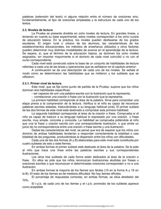palabras (extensión del texto) ni alguna relación entre el número de oraciones sino,
fundamentalmente, el tipo de oraciones empleadas y la estructura de cada uno de los
textos.
2.3. Niveles de lectura
La Prueba se presenta dividida en ocho niveles de lectura, En grandes líneas, y
teniendo en cuenta su base experimental, estos niveles corresponden a los ocho cursos
de educación básica. En la práctica, los niveles pueden desfasarse de los grados
escolares. El origen rural o urbano de los alumnos, las características de los
establecimientos educacionales, los métodos de enseñanza utilizados y otros factores
pueden determinar muy distintas modalidades de avance en el aprendizaje de la lectura.
Se espera, sí, que al término de la educación básica, se dominen los ocho niveles
asignados, sin importar mayormente si el dominio de cada nivel coincidió o no con el
curso correspondiente.
Cada nivel está construido sobre la base de un conjunto de habilidades de lectura
referidas a cada una de las áreas y operaciones que se señalaron en el capítulo anterior.
A continuación se da una descripción de cada uno de los niveles. Se señala el
modo como se determinaron las habilidades que se midieron y los subtests que se
utilizaron.
2.3.1. Primer nivel de lectura
Este nivel, que se fija como punto de partida de la Prueba, supone que los niños
dominan dos habilidades específicas:
- ser capaces de unir una palabra escrita con la ilustración que la representa,
- correlacionar una oración o frase con la ilustración que la representa.
La primera habilidad corresponde al área de la palabra. Sirve para comprobar una
etapa previa a la comprensión de la lectura. Verifica si el niño es capaz de reconocer
palabras escritas aisladas, traduciéndolas a su lenguaje habitual (oral). El primer subtest
de las dos formas de este nivel está destinado a comprobar esta primera habilidad.
La segunda habilidad corresponde al área de la oración o frase. Comprueba si el
niño es capaz de traducir a su lenguaje habitual lo expresado por una oración o frase
escrita, muy simple, concreta y conocida. La habilidad se comprueba pidiéndole al niño
que una la frase u oración escrita con una correspondiente ilustración, o que emita un
juicio de no correspondencia entre una oración o frase escrita y una ilustración.
Dadas las características del nivel, se pensó que era de esperar que los niños con
dominio de ambas habilidades tenderían a responder correctamente la totalidad o casi
totalidad de las preguntas, produciéndose la dispersión entre los niños con dificultades.
Cada una de las dos formas (A y B) elaboradas para este nivel está constituida por
cuatro subtests de seis o siete fiemes.
En ambas formas el primer subtest está dedicado al área de la palabra. Se le pide
al niño que trace una línea entre las palabras escritas y sus correspondientes
ilustraciones.
Los otros tres subtests de cada forma están dedicados al área de la oración o
frase. En ellos se pide que los niños reconozcan ilustraciones aludidas por frases u
oraciones escritas o que reconozcan si determinadas oraciones corresponden o no a una
ilustración.
En ambas formas la mayoría de los fiemes son fáciles (15 en la forma A y 16 en
la B). El resto de los íternes es de mediana dificultad. No hay ítemes difíciles.
El porcentaje de respuestas correctas, en ambas formas, se sitúa alrededor del
70%.
El r.p.b, de cada uno de los ítemes y el r.p.b. promedio de los subtests aparece
como aceptable.
Descargado por Carolina Briones (carolinabrionesvasquez@gmail.com)
lOMoARcPSD|10195187
 