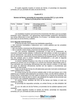 El cuadro siguiente muestra el número de ítemes, el porcentaje de respuestas
correctas y el r.p.b, promedio de cada una de las formas.
Cuadro N° 2
Número de fiemes, porcentaje de respuestas correctas (R,C.) y r.p.b. de las
formas A y B del primer nivel de lectura.
Forma Subtests ítemes Porcentaje de R.C. r.p.b. promedio
Promedio Desviación
A 4 28 68,00 17,85 0,55
B 4 26 71,15 11,03 0,63
Los resultados muestran que la forma B es levemente más fácil y que sus puntajes
presentan menor dispersión. Las aplicaciones experimentales posteriores demostraron
que dichas diferencias no eran significativas. En el anexo 1 se detallan estos resultados
para cada uno de los fiemes y subtests.
2,3.2. Segundo nivel de lectura
El dominio de este nivel supone tres habilidades especificas:
— leer oraciones incompletas y seleccionar una o varias palabras que las completen
adecuadamente;
— leer una oración y reconocer las afirmaciones que contiene;
— leer un párrafo o texto simple y reconocer las afirmaciones que contiene,
Las dos primeras habilidades corresponden al área de la comprensión de
oraciones o frases escritas aisladas. A diferencia del nivel anterior, en éste no se apela al
uso de ilustraciones. Con ayuda de instrucciones orales el niño tiene que demostrar el
domino de la lectura, relacionando diversos elementos del lenguaje escrito. En cada forma
hay dos subtests para la primera habilidad (completación) y uno para la segunda
(reconocer sentido de una oración),
La tercera habilidad introduce a los niños en el área del texto simple. El niño se
enfrenta por primera vez en la Prueba a un conjunto de oraciones relacionadas entre sí.
Para demostrar que reconócelas afirmaciones que este conjunto contiene, el niño debe
ser capaz de relacionar afirmaciones escritas con los sujetos o circunstancias que
aparecen en texto simple.
Cada una de las dos formas (A y B) elaboradas para este nivel está constituida por
cuatro subtests de 6 ó 7 ftemes,
En ambas formas los dos primeros subtests piden al niño que busque una o más
palabras que completen adecuadamente una oración o frase, Los dos últimos subtests, en
ambas formas, comprueban si el niño captó el sentido de un conjunto de oraciones, sea
encontrando otro modo de decir lo mismo, sea señalando los sujetos de las acciones que
se enuncian o las cualidades asignadas a un nombre.
En ambas formas, alrededor del 50% de los itemes son fáciles; el resto son
medianos y difíciles,
El porcentaje de respuestas correctas, en ambas formas, se sitúa alrededor del
63%.
El r.p.b. de cada uno de los Fiemes y el promedio de los subtests aparece como
aceptable.
El cuadro siguiente muestra el número de fiemes, porcentaje de respuestas
correctas y el r.p.b. promedio de cada una de las formas.
Descargado por Carolina Briones (carolinabrionesvasquez@gmail.com)
lOMoARcPSD|10195187
 