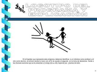 LOGOTIPO DEL  PROGRAMA Y EXPLICACIÓN En el logotipo que representa este programa, debemos identificar, a un individuo como profesor y al otro como alumno, el primero tiende la mano con el fin de ayudar al segundo  en la toma de decisiones  frente a las diversas opciones que se le presentan a lo largo de su vida, logrando así,  jóvenes de éxito. 10 