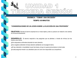 DINÁMICA: “TOMAR  UNA DECISIÓN” TIEMPO: 60 MINUTOS “ CONSIDERACIONES DE UN JOVEN SOBRE LA ELECCIÓN DE UNA PROFESIÓN” OBJETIVOS:  Permite al alumno expresar de un modo rápido y claro su postura con relación a los valores en la toma de decisiones. DESARROLLO:   El alumno   responde a las preguntas que se plantean, a través de mímica con los brazos y las manos. Si la respuesta es afirmativa levantan la mano derecha. Si es negativa extienden el brazo derecho señalando con el pulgar la tierra. Si hay indecisión o neutralidad cruzan los brazos, el que no quiera pronunciarse no hará nada. A cada pregunta mirarán a su alrededor para ver como han respondido sus compañeros. UNIDAD 1 TERCERA SESIÓN 23 