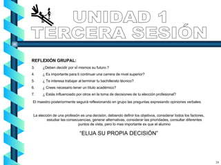 REFLEXIÓN GRUPAL: ¿Deben decidir por sÍ mismos su futuro.? ¿ Es importante para ti continuar una carrera de nivel superior? ¿ Te interesa trabajar al terminar tu bachillerato técnico? ¿ Crees necesario tener un título académico? ¿ Estás influenciado por otros en la toma de decisiones de tu elección profesional? El maestro posteriormente seguirá reflexionando en grupo las preguntas expresando opiniones verbales. La elección de una profesión es una decisión, debiendo definir los objetivos, considerar todos los factores, estudiar las consecuencias, generar alternativas, considerar las prioridades, consultar diferentes puntos de vista, pero lo mas importante es que el alumno “ ELIJA SU PROPIA DECISIÓN” UNIDAD 1 TERCERA SESIÓN 24 