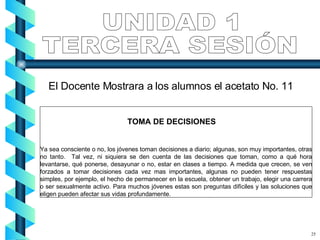 TOMA DE DECISIONES Ya sea consciente o no, los jóvenes toman decisiones a diario; algunas, son muy importantes, otras no tanto.  Tal vez, ni siquiera se den cuenta de las decisiones que toman, como a qué hora levantarse, qué ponerse, desayunar o no, estar en clases a tiempo. A medida que crecen, se ven forzados a tomar decisiones cada vez mas importantes, algunas no pueden tener respuestas simples, por ejemplo, el hecho de permanecer en la escuela, obtener un trabajo, elegir una carrera o ser sexualmente activo. Para muchos jóvenes estas son preguntas difíciles y las soluciones que eligen pueden afectar sus vidas profundamente.  UNIDAD 1 TERCERA SESIÓN 25 El Docente Mostrara a los alumnos el acetato No. 11 