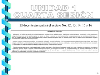 CRITERIOS DE ELECCIÓN Entendemos por criterios de elección, las condiciones sociales asociadas con los distintos campos  profesionales.  Entre los criterios, encontramos el lugar deseado para trabajar, los instrumentos con los que desempeñan tus  tareas, los objetos o personas que esperas descubrir en tu espacio ocupacional, las actividades profesionales y el ritmo con el que se ejecutan, así como la remuneración que se espera recibir por el trabajo. Cada uno de estos criterios tiene una relación con tu personalidad. Esto será una manera más de descubrirte en tus aspiraciones. Sabemos que para que las personas logren un aprendizaje significativo necesitan integrar el nuevo conocimiento a sus experiencias personales. Hasta ahora hemos trabajado en ampliar tu auto concepto, que implica conocer tus características personales, tus intereses, habilidades y valores, Ahora nos toca vincular lo recién descubierto ( o redescubierto) con el ambiente exterior, para ello, debemos reflexionar en los criterios de elección. Cuando conozcas cuáles son los criterios que tomarás en cuenta para hacer tu futura elección ( si prefieres trabajar en un lugar al aire libre o en una oficina, con máquina o rodeado de personas, dando o siguiendo órdenes) entonces podrás pensar en opciones ocupacionales. Te ayudaremos a reducir las opciones profesionales que han ido surgiendo a lo largo de este proceso, a conocer los estereotipos que has ido haciendo tuyos y a proyectar tu estilo de vida. También, intentaremos motivarte para que emprendas una búsqueda de información profesional y ocupacional. UNIDAD 1 CUARTA SESIÓN El docente presentará el acetato No. 12, 13, 14, 15 y 16 26 