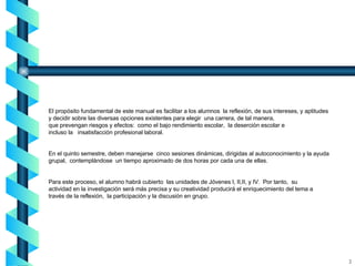 El propósito fundamental de este manual es facilitar a los alumnos  la reflexión, de sus intereses, y aptitudes y decidir sobre las diversas opciones existentes para elegir  una carrera, de tal manera,  que prevengan riesgos y efectos:  como el bajo rendimiento escolar,  la deserción escolar e incluso la  insatisfacción profesional laboral. En el quinto semestre, deben manejarse  cinco sesiones dinámicas, dirigidas al autoconocimiento y la ayuda  grupal,  contemplándose  un tiempo aproximado de dos horas por cada una de ellas. Para este proceso, el alumno habrá cubierto  las unidades de Jóvenes I, II,II, y IV.  Por tanto,  su actividad en la investigación será más precisa y su creatividad producirá el enriquecimiento del tema a  través de la reflexión,  la participación y la discusión en grupo. 2 