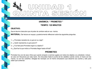D INÁMICA: “ PROMETEO ” TIEMPO: 120 MINUTOS OBJETIVO:  Que el alumno descubra que el poder de cambiar está en sus  manos. MATERIAL:  Dar lectura en equipo y posteriormente reflexionar sobre las siguientes preguntas. 1.- ¿ Prometeo necesito de un guía en su viaje? 2.- ¿ Quién representa un guía para ti? 3.- ¿ Fue fácil para Prometeo lograr su objetivo? 4.-¿ Qué fue lo que motivo a Prometeo llegar hasta el final? PROMETEO Prometeo fue uno de esos niños que cuando empezó a caminar jugaba con todos los objetos a su alrededor, incluso  se caía con frecuencia por esta razón. Se ensuciaba hasta la punta de los cabellos cuando comía, lo hacía con las manos, no con los cubiertos. Desgajó las naranjas con el mismo entusiasmo que desarmó sus coches y sólo para saber qué contenían. UNIDAD 1 QUINTA SESIÓN 34 