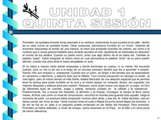 Prometeo  se quedaba durante horas asomado a su ventana, observando lo que sucedía en la calle , dentro de su casa nunca se quedaba quieto. Otras ocasiones, permanecía hundido en un rincón  tratando de encontrar respuestas al sonido de una maraca, al robot que enciende lucecitas de colores, así como a la muñeca que a veces parecía hablarle para contarle secretos al oído. Igualmente se interesaba en descubrir el mundo de los adultos. Cuando su padre murió, sintió que algo dentro de él se había ido. También la palabra “papá”  había emigrado al mismo reino en cual permanecía la palabra “pinto” de su perro pastor alemán, cuando dos años atrás lo había atropellado un auto. El no sabía a ciencia cierta dónde empezaba y dónde terminaba su cuerpo, ni su mente. No recuerda cuándo, pero un día (o tal vez a lo largo de un sinuoso proceso) decidió que iba a aprender a escalar. Siendo niño aún empezó a  prepararse. Cuando era un joven, se dirigió a las tiendas que se especializan en campismo y alpinismo, y adquirió todo que le faltaba. Tuvo mucha precaución en escoger un piolet,  el más ligero, pero al mismo tiempo el más fuerte, estaba fabricado de una aleación especial que le permitía tener la dureza para poder hundirlo en la roca y al mismo tiempo no romperla. Buscó, por supuesto, los mejores alcayatas y estacas para esa ocasión. Después, como quien busca una aguja en un pajar, se hizo de diferentes tipos de cuerdas, sogas y peleas, teniendo cuidado en  la calidad y la resistencia.  Posteriormente, fue a buscar las frazadas, el altímetro y la brújula. Conseguir el equipo le llevó varios meses. Al final, casi como un ritual de consumación, encontró la mochila para guardar todo aquello. Llegó el momento de partir. La aventura había empezado muchos años atrás, y ese día, él  habia decidido, casi sin darse cuenta, dar inicio al viaje. Tardó muchas horas el vuelo a Nepal (el punto donde llegan los aviones),  y de ahí se fue en un Jeep a un pequeño pueblo enclavado en las faldas del Himalaya. Para entonces, Prometeo ya había realizado, a modo de ensayo, varios ascensos en el Popo,  en el Iztla y en otros picos de menor relevancia.  UNIDAD 1 QUINTA SESIÓN 35 