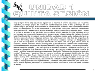 Llegó al lugar. Ahora, sólo requería de alguien que le mostrara el camino, los pasos y las secuencias específicas, los riesgos propios del ascenso en aquella temporada, como el clima y el tiempo del cual disponía. El guía que escogió le dio confianza, en varias ocasiones éste había conducido con éxito hasta la cima a un  gran alpinista. Era el reto más difícil de su vida, también sabía que la decisión la había tomado hace muchos años, y ahora no podía regresar a desdecir a ese niño aventurero que llevaba dentro. Levantó su mochila, la acomodó en sus hombros y junto con el guía empezó a escalar. Poco fue perforando la roca con los clavos que previamente había adquirido, al mismo tiempo volteaba hacia arriba, hacía donde quería llegar. Siguió subiendo, atravesando puentes de hielo, acantilados, riscos y grietas ocultas entre la nieve. Conforme ascendía el calor del paisaje se hacia más brillante, pero no más claro. La temperatura, la velocidad del viento y el aire enrarecido hacían que fuera más pesado su equipaje. Los días pasaron sin que el sol o la luna pudieran ser presagios de la suerte. Una noche junto con el guía, armó la tienda de campaña y trataron de dormir, pero no lo consiguieron, pues una ventisca fuertísima cayó sobre la carpa, cubriéndola totalmente. Esperaron a que pasara la tormenta y siguieron su camino. Estaban muy cansados, llevaban varios días subiendo y cada día que transcurrían avanzaban menos. Después de muchas horas de ascenso, en el paso del Kiruk, Prometeo sufrió de mareos y alucinaciones, propias del mal de montaña. Se asustó y le pidió al guía que le ayudara con su equipaje. Este le dijo: “Cada quien tiene que cargar su propia mochila”. Descansaron y siguieron. Hubo un momento en el que fue necesario decidir entre dos rutas (tardar más tiempo para llegar e irse por donde el camino no es tan pesado o tardar menos, pero el ascenso es muy difícil ). Prometeo volvió a pedirle al guía le ayudara con algunas de las cosas que venía cargando. – El guía contesto:”De aquí en adelante no sueltes tu mochila, no debes permitir que nadie cargue tu equipaje porque tu vida depende de ello”.. Decidieron subir por el camino más corto y más dificíl. Ambos estaban agotados, faltaban pocos kilómetros para llegar, cuando en un farallón de piedra, Prometeo se resbaló  UNIDAD 1 QUINTA SESIÓN 36 