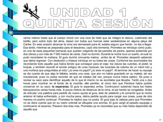 varios metros hasta que el cuerpo chocó con una roca de hielo que de milagro lo detuvo. Lastimado del tobillo, pero sobre todo del alma, deseó con todas sus fuerzas estar asoleándose en alguna playa del Caribe. En esta ocasión alcanzar la cima era demasiado para él, estaba seguro que herido  no iba a llegar. Esa tarde, mientras se preparaba para el descenso, cayó otra tormenta. Prometeo se introdujo como pudo, en una de esas pequeñas hamacas que quedan colgando de las paredes de piedra, apenas sostenida por dos clavos y con más de 7 000 metros de caída. Casi no durmió. Durante la noche tuvo un sueño, el cual no pudo recordaren la mañana. El guía durmió cincuenta metros  arriba de él. Prometeo despertó sabiendo que debía regresar. Con desilusión y tristeza introdujo en su bolsa las cosas. Conforme las acomodaba iba recordando todo aquello que había tenido que conseguir para el viaje: los clavos las cuerdas, el piolet, la brújula, y también recordó el sonido antiguo de unas maracas, las lucecitas de colores de un robot roto y una muñeca que preguntaba al oído:”¿tú eres mi papá?”¿tú eres mi papá?. Al terminar de hacer su equiaje se dio cuenta de que algo le faltaba, existía una cosa, que aún no había guardado en su maleta, tal vez insustancial, pues no podía recordar de qué se trataba (tal vez, porque nunca había salido). Se puso a revisar su saco para identificar aquello de lo que él mismo no se acordaba que llevaba. Tardó una o dos horas para ncontrar en el fondo de la mochila, allá perdido, el único don que Pandora había podido conservar en su saco:  la esperanza.  El guía lo esperaba arriba. Continuaron subiendo hacia los hielos blanquiecinos varias horas más. A pocos metros de distancia de la cima, el pie herido se congelaba. Antes de articular una palabra para pedirle de nuevo ayuda al guía, éste de adelantó y le comentó que la noche anterior él habia enfrentado, y con mucha pena, debía pedirle ayuda para cargar sus cosas, pues de otra manera no podría continuar. Prometeo le replicó que no podía. El guía bajo la cabeza para que Prometeo no se diera cuenta que en su rostro oriental se dibujaba una sonrisa. El guía cargó el pesado equipaje y continuaron el ascenso. Pasaron dos días mas, Prometeo ya no recordaba que su vida habia dependido de aquello que  UNIDAD 1 QUINTA SESIÓN 37 