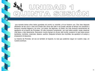 que durante tantos años había guardado de pronto su mochila y él se hicieron uno. Dos días después alrededor de las cinco o seis de la tarde (tan cerca del cielo ni se puede calcular el tiempo con exactitud y tampoco importa) llegaron a la cima. Los gritos, las lágrimas, el miedo, los más diversos sentimientos se agolparon en el pecho de Prometeo. En ese momento comprendió  por qué había subido: poder observar más lejos y más claramente. Estuvieron mucho tiempo en el pico del mundo, pusieron lo que todos ponen banderas, nombres, creencias, deseos, sueños. Después tomaron las mochilas, las ajustaron al cuerpo y empezaron el descenso. La historia de Prometo, tal vez es también el trayecto, la ruta que podemos seguir en nuestro viaje, en nuestra aventura. UNIDAD 1 QUINTA SESIÓN 38 
