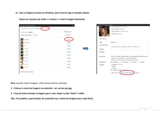 12
e) Caso a imagem já exista no diretório, para inseri-la siga o exemplo abaixo:
Clique em arquivos de mídia >> mostrar >> inserir imagem destacada
Dica: quando inserir imagens, utilize boas práticas, exemplo:
1 – Colocar o nome da imagem na extensão – ex: Larissa-yaz.jpg
2 – Caso já tenha enviado a imagem para o site, clique na aba “titulo” e edite.
Obs.: Por padrão, o gerenciador de conteúdo traz o nome da imagem para a aba titulo.
 
