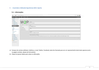 16
5 – Inserindo e Editando Aparências (Stil e Sport).
5.1 – Informações:
5.2
a) Campos de contato editáveis: telefone, e-mail, Twitter, Facebook, texto de chamada para ser um representante (este texto aparece junto
na pagina contato, abaixo do formulário);
b) Clique em gravar dados para salvar as alterações.
 