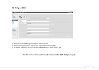 17
5.2– Background Still:
a) Possibilita inserir até 6 imagens para plano de fundo no site;
b) A primeira Imagens cadastra será vista nas paginas internas do site (Still);
c) As imagens cadastradas serão visualizadas de forma dinâmica no site (Home - Still);
Obs.: Este mesmo método de administração é utilizado na YAZ SPORT (background Sport);
 