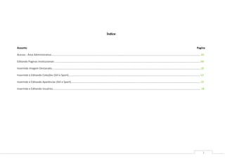 2
Índice:
Assunto Pagina
Acesso - Área Administrativa ........................................................................................................................................................................................................ 03
Editando Paginas Institucionais .................................................................................................................................................................................................... 04
Inserindo Imagem Destacada........................................................................................................................................................................................................ 10
Inserindo e Editando Coleções (Stil e Sport)................................................................................................................................................................................. 12
Inserindo e Editando Aparências (Stil e Sport).............................................................................................................................................................................. 15
Inserindo e Editando Usuários....................................................................................................................................................................................................... 18
 
