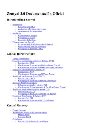 Zentyal 2.0 Documentación Oficial
Introducción a Zentyal
  •   Presentación
          o Las pymes y las TICs
          o Zentyal: servidor Linux para pymes
          o Acerca de esta documentación
  •   Instalación
          o El instalador de Zentyal
          o Configuración inicial
          o Requisitos de hardware
  •   Primeros pasos con Zentyal
          o La interfaz web de administración de Zentyal
          o Emplazamiento en la red de Zentyal
          o Configuración de red en Zentyal


Zentyal Infrastructure
  •   Zentyal Infrastructure
  •   Servicio de resolución de nombres de dominio (DNS)
         o Introducción a DNS
         o Configuración de un servidor DNS caché con Zentyal
         o Configuración de un servidor DNS autoritario con Zentyal
  •   Servicio de sincronización de hora (NTP)
         o Introducción a NTP
         o Configuración de un servidor NTP con Zentyal
  •   Servicio de configuración de red (DHCP)
         o Introducción a DHCP
         o Configuración de un servidor DHCP con Zentyal
  •   Autoridad de certificación (CA)
         o Infraestructura de clave pública (PKI)
         o Configuración de una Autoridad de Certificación con Zentyal
  •   Servicio de publicación de páginas web (HTTP)
         o Introducción a HTTP
         o Configuración de un servidor HTTP con Zentyal
  •   Servicio de Transferencia de ficheros (FTP)
         o Introducción a FTP
         o Configuración de un servidor FTP con Zentyal


Zentyal Gateway
  •   Zentyal Gateway
  •   Abstracciones de red de alto nivel en Zentyal
         o Objetos de red
         o Servicios de red
  •   Cortafuegos
         o Introducción al sistema de cortafuegos
 