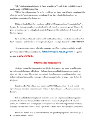 VII) Período de disponibilização do Curso no ambiente Virtual: do dia 18/04/2011 (a partir
das 8h) ao dia 10/05/2011 (até às 19h);
       VIII) do Aproveitamento do Curso: Será verificada por aluno, a participação em cada módulo
oferecido “on-line”, visto que somente poderão participar da Avaliação Final os alunos que
concluírem todos os módulos disponíveis.


       IX) da Avaliação Final: Será publicada em Diário Oficial, por meio de Comunicado EAP, a
listagem dos alunos, por região, com data e horário, informando os servidores que participarão da
prova presencial. A prova será aplicada no dia de folga do servidor e não haverá 2ª chamada em
hipótese alguma.


       X) do Certificado: Somente será fornecido certificado mediante a conclusão dos módulos “on-
line”, bem como a participação na prova (presencial), com a obtenção do conceito SATISFATÓRIO.


       Nesse primeiro acesso será solicitado, em campo específico, o endereço eletrônico (e-mail)

próprio de cada servidor, acessando o site   http://www.ead.eap.sp.gov.br, no seguinte
período: de 18   a 26/04/11;

                                 Informações Importantes

       Abaixo, o Manual do Aluno que tem por objetivo de orientar o seu acesso ao ambiente de
aprendizagem de Educação à Distância – EaD, que é uma modalidade de ensino que permite ao
aluno não estar presente fisicamente a um ambiente formal de ensino-aprendizagem, bem como
dedicar-se à apreciação, análise ou compreensão de sua capacitação, em tempo e local distinto do
professor.


       Para isso, a EAP irá utilizar-se da plataforma MOODLE, um software livre de apoio à
aprendizagem, executável em um Ambiente Virtual de Aprendizagem – AVA, ou seja, acessível pela
Internet.


       Esta modalidade de ensino já existe há muitos anos e tem adquirido grande destaque nos
conteúdos didáticos acadêmicos, também na formação e na capacitação profissional. Isto, com
certeza, irá contribuir para convergir com suas necessidades, disponibilizar permanentemente os
conteúdos, diversificar a oferta de cursos e possibilitar a formação de mais servidores, entre outras.


       Utilize este manual para se cadastrar e iniciar sua aprendizagem por esta ferramenta que a
EAP também começa a utilizar.
 