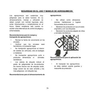 SEGURIDAD EN EL USO Y MANEJO DE AGROQUIMICOS

Los agroquímicos son sustancias muy                      agroquímicos:
peligrosas para la salud humana. En su
almacenamiento, manejo y utilización se                   •      No utilizar como almacenes
deben cumplir con normas rigurosas, para                      cocinas, habitaciones o lugares
evitar intoxicaciones y complicaciones en el                  frecuentados de la vivienda.
futuro. Deben emplearse solo cuando no                    •      Mantener los productos en sus envases
existan otras alternativas de control de plagas y             originales y con sus etiquetas.
enfermedades.                                             •      Mantener los productos alejado de niños
                                                              y animales domésticos.
Recomendaciones para la compra y
transporte de agroquímicos:
 •      Revisar la fecha de vencimiento en los
     envases.
 •      Verificar que los envases sean
     herméticos y no presente fugas.
 •      No transportar agroquímicos al interior
     de casetas de vehículos, sino en bodegas
     o maleteras.
 •      No transportar agroquímicos junto a
     productos alimenticios ni         animales          Recomendaciones para la aplicación de
     domésticos.                                         agroquímicos:
 •      Los colores de etiqueta indican el
     grado de peligrosidad de los productos,              •     Al manipular los agroquímicos
     los menos tóxicos son de etiqueta verde,                 se debe realizar usando guantes y
     luego vienen las de color amarillo y los                 mascarilla de protección.
     mas peligrosos con etiqueta roja.

Recomendaciones para el almacenamiento de




                                                    26
 