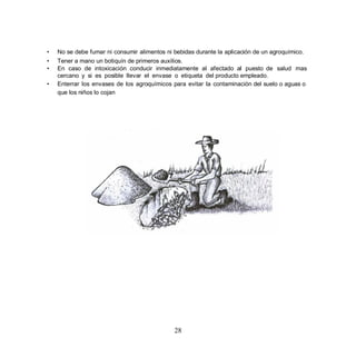•   No se debe fumar ni consumir alimentos ni bebidas durante la aplicación de un agroquímico.
•   Tener a mano un botiquín de primeros auxilios.
•   En caso de intoxicación conducir inmediatamente al afectado al puesto de salud mas
    cercano y si es posible llevar el envase o etiqueta del producto empleado.
•   Enterrar los envases de los agroquímicos para evitar la contaminación del suelo o aguas o
    que los niños lo cojan




                                              28
 