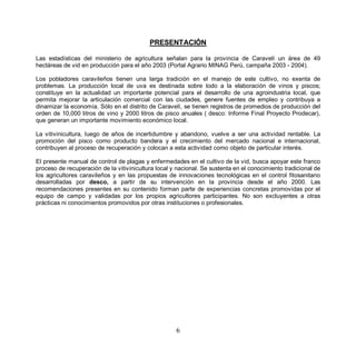 PRESENTACIÓN

Las estadísticas del ministerio de agricultura señalan para la provincia de Caravelí un área de 49
hectáreas de vid en producción para el año 2003 (Portal Agrario MINAG Perú, campaña 2003 - 2004).

Los pobladores caravileños tienen una larga tradición en el manejo de este cultivo, no exenta de
problemas. La producción local de uva es destinada sobre todo a la elaboración de vinos y piscos;
constituye en la actualidad un importante potencial para el desarrollo de una agroindustria local, que
permita mejorar la articulación comercial con las ciudades, genere fuentes de empleo y contribuya a
dinamizar la economía. Sólo en el distrito de Caravelí, se tienen registros de promedios de producción del
orden de 10,000 litros de vino y 2000 litros de pisco anuales ( desco: Informe Final Proyecto Prodecar),
que generan un importante movimiento económico local.

La vitivinicultura, luego de años de incertidumbre y abandono, vuelve a ser una actividad rentable. La
promoción del pisco como producto bandera y el crecimiento del mercado nacional e internacional,
contribuyen al proceso de recuperación y colocan a esta actividad como objeto de particular interés.

El presente manual de control de plagas y enfermedades en el cultivo de la vid, busca apoyar este franco
proceso de recuperación de la vitivinicultura local y nacional. Se sustenta en el conocimiento tradicional de
los agricultores caravileños y en las propuestas de innovaciones tecnológicas en el control fitosanitario
desarrolladas por desco, a partir de su intervención en la provincia desde el año 2000. Las
recomendaciones presentes en su contenido forman parte de experiencias concretas promovidas por el
equipo de campo y validadas por los propios agricultores participantes. No son excluyentes a otras
prácticas ni conocimientos promovidos por otras instituciones o profesionales.




                                                     6
 