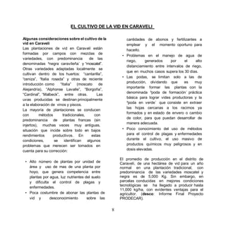 EL CULTIVO DE LA VID EN CARAVELI

Algunas consideraciones sobre el cultivo de la            cantidades de abonos y fertilizantes a
vid en Caravelí                                           emplear y el momento oportuno para
Las plantaciones de vid en Caravelí están                 hacerlo.
formadas por campos con mezclas de
                                                        • Problemas en el manejo de agua de
variedades, con predominancia           de las
                                                          riego,     generados     por    el     alto
denominadas ³negra caravileña´ y moscatel .
                                                          distanciamiento entre intervalos de riego,
Otras variedades adaptadas localmente se
                                                          que en muchos casos supera los 30 días.
cultivan dentro de los huertos: cantarilla ,
                                                        • Las podas, se limitan solo a las de
 ceniza , Italia rosada y otras de reciente
                                                          producción, olvidando que       es    muy
introducción como      Italia     (moscato    de
                                                          importante formar las plantas con la
Alejandría), Alphonse Lavalle , Borgoña ,
                                                          denominada ³poda de formación´ práctica
 Cardinal , Malbeck , entre otras.           Las
                                                          básica para lograr vides productoras y la
uvas producidas se destinan principalmente
                                                          ³poda en verde´ que consiste en extraer
a la elaboración de vinos y piscos.
                                                          las hojas cercanas a los racimos ya
La mayoría de plantaciones se conducen
                                                          formados y en estado de envero o cambio
con       métodos       tradicionales,     con
                                                          de color, para que puedan desarrollar de
predominancia de plantas francas (sin
                                                          manera adecuada.
injertos), muchas veces muy antiguas,
situación que incide sobre todo en bajos                • Poco conocimiento del uso de métodos
rendimientos      productivos. En         estas           para el control de plagas y enfermedades
condiciones,       se    identifican   algunos            durante el cultivo, el uso masivo de
problemas que merecen ser tomados en                      productos químicos muy peligrosos y en
cuenta para su corrección:                                dosis elevadas.

                                                       El promedio de producción en el distrito de
 • Alto número de plantas por unidad de                Caravelí, de una hectárea de vid para un año
   área y uso de mas de una planta por                 normal en una plantación tradicional, con
   hoyo, que genera competencia entre                  predominancia de las variedades moscatel y
   plantas por agua, luz nutrientes del suelo          negra es de 5,000 Kg. Sin embargo, en
   y dificulta el control de plagas y                  parcelas conducidas en mejores condiciones
                                                       tecnológicas se ha llegado a producir hasta
   enfermedades.
                                                       11,000 kg/ha, con evidentes ventajas para el
 • Poca costumbre de abonar las plantas de             agricultor. (desco: Informe Final Proyecto
   vid y       desconocimiento       sobre las         PRODECAR).


                                                   8
 