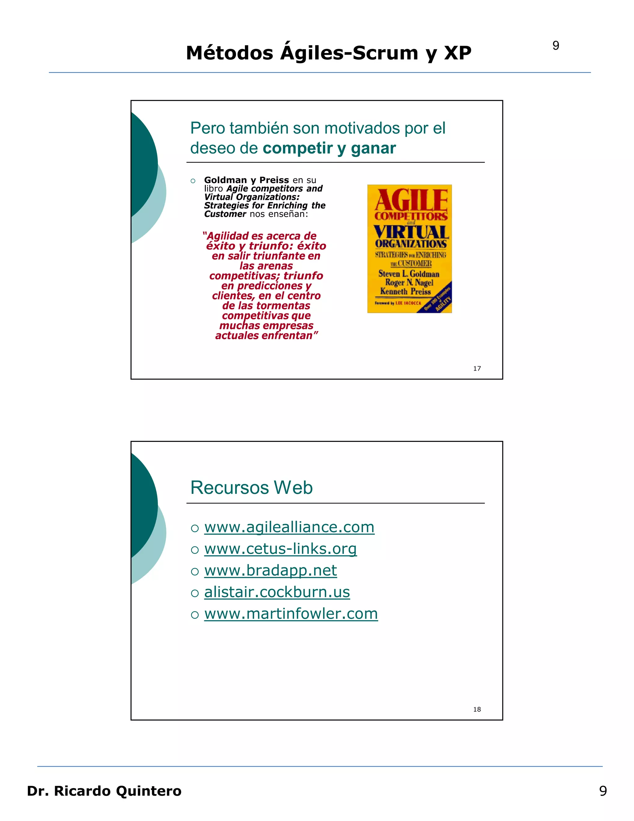 9
                       Métodos Ágiles-Scrum y XP


                       Pero también son motivados por el
                       deseo de competir y ganar
                          Goldman y Preiss en su
                           libro Agile competitors and
                           Virtual Organizations:
                           Strategies for Enriching the
                           Customer nos enseñan:

                           “Agilidad es acerca de
                            éxito y triunfo: éxito
                             en salir triunfante en
                                   las arenas
                            competitivas; triunfo
                               en predicciones y
                             clientes, en el centro
                                de las tormentas
                                competitivas que
                               muchas empresas
                              actuales enfrentan”


                                                           17




                       Recursos Web

                          www.agilealliance.com
                          www.cetus-links.org
                          www.bradapp.net
                          alistair.cockburn.us
                          www.martinfowler.com




                                                           18




Dr. Ricardo Quintero                                                9
 