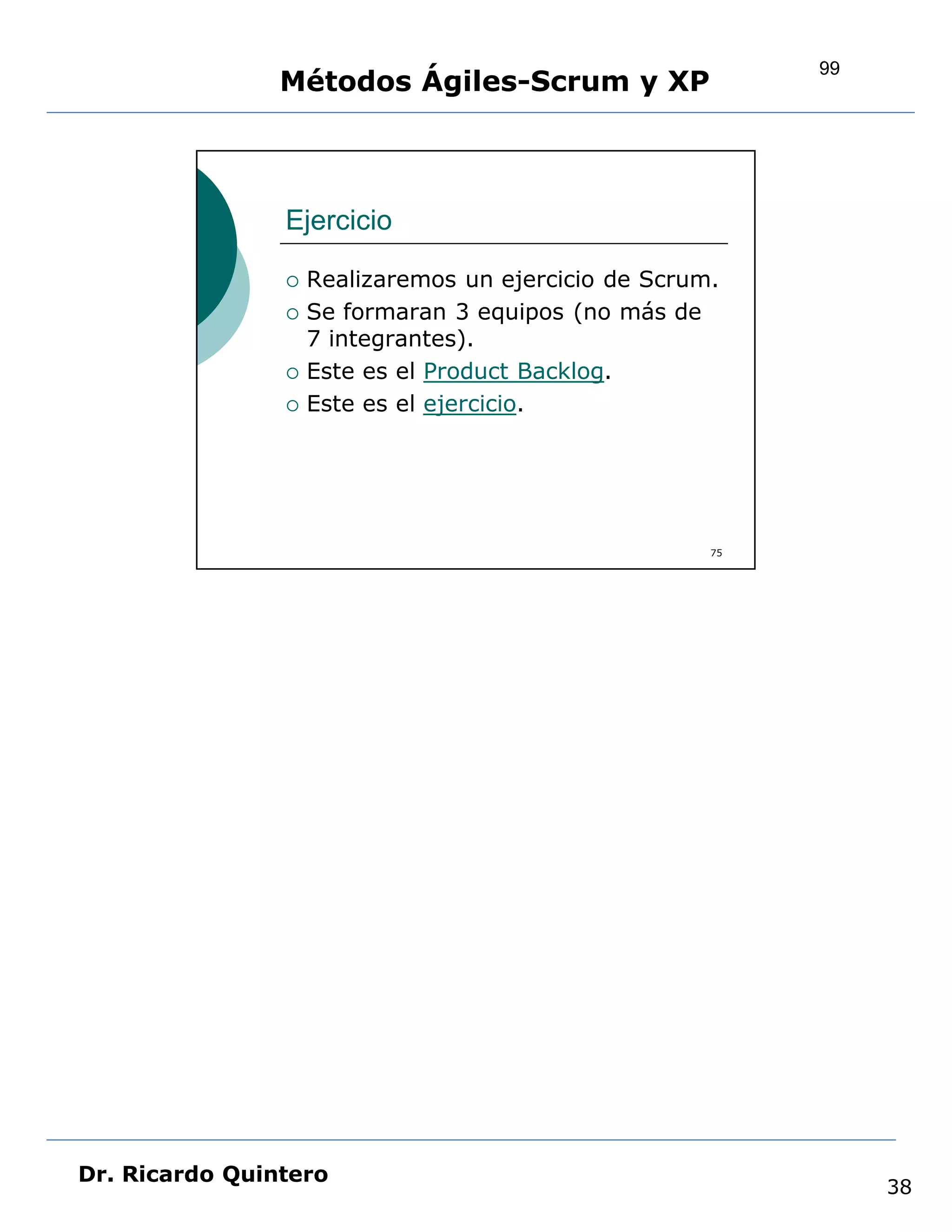 99
                Métodos Ágiles-Scrum y XP



                Ejercicio

                   Realizaremos un ejercicio de Scrum.
                   Se formaran 3 equipos (no más de
                    7 integrantes).
                   Este es el Product Backlog.
                   Este es el ejercicio.




                                                      75




Dr. Ricardo Quintero
                                                                38
 